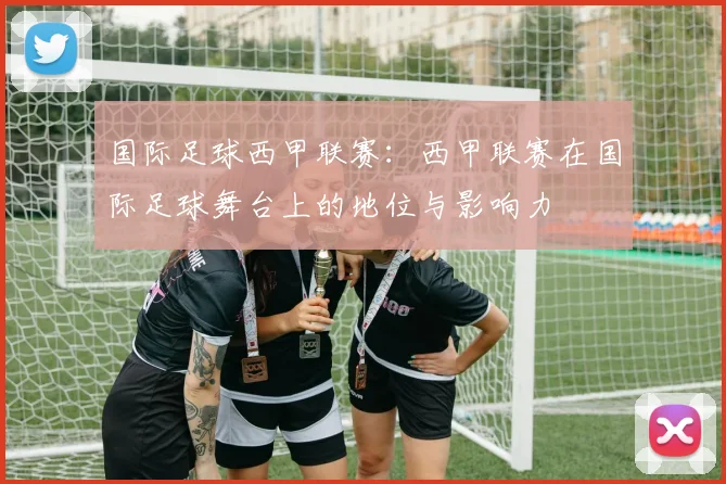 国际足球西甲联赛:西甲联赛在国际足球舞台上的地位与影响力