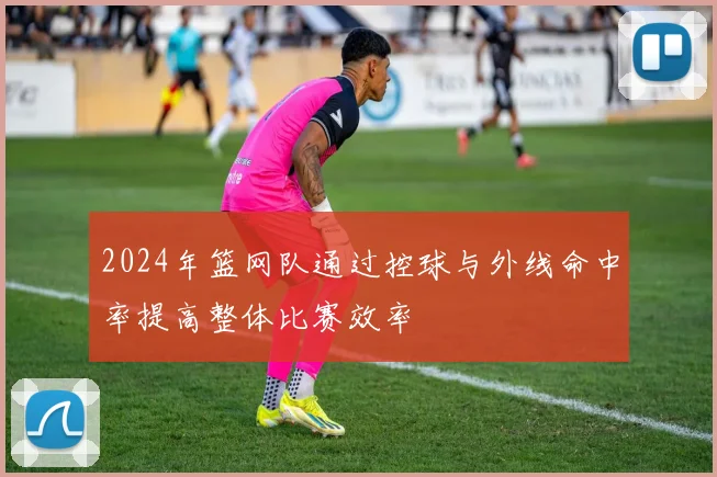 2024年篮网队通过控球与外线命中率提高整体比赛效率