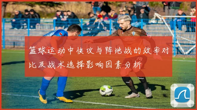 篮球运动中快攻与阵地战的效率对比及战术选择影响因素分析